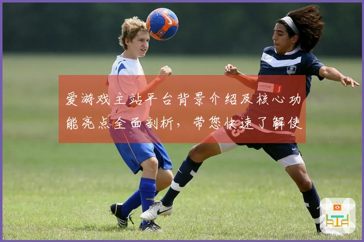爱游戏主站平台背景介绍及核心功能亮点全面剖析，带您快速了解使用窍门