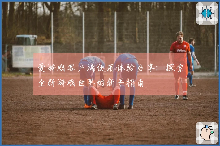 爱游戏客户端使用体验分享：探索全新游戏世界的新手指南