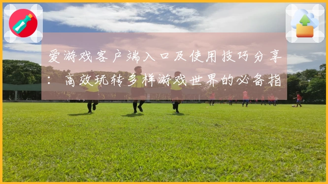 爱游戏客户端入口及使用技巧分享：高效玩转多样游戏世界的必备指南